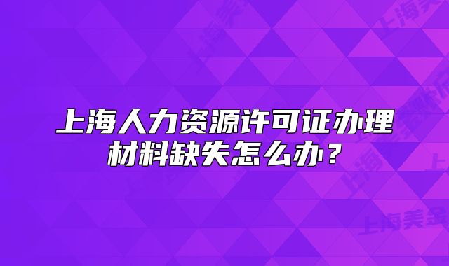 上海人力资源许可证办理材料缺失怎么办？