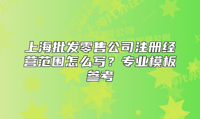 上海批发零售公司注册经营范围怎么写？专业模板参考