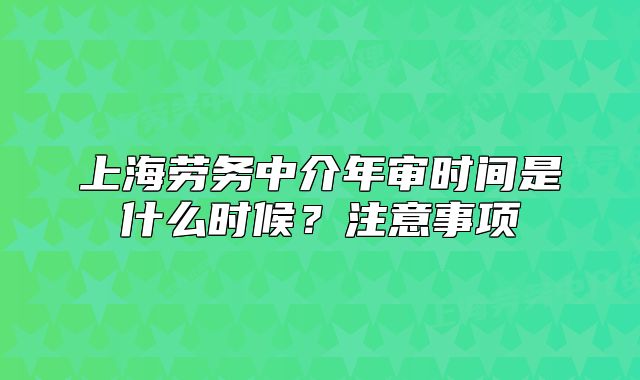 上海劳务中介年审时间是什么时候?注意事项