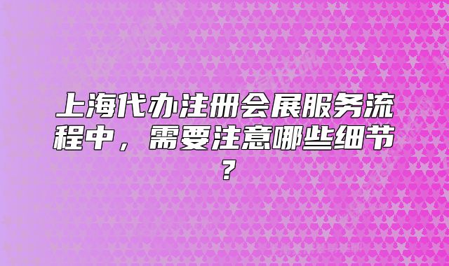 上海代办注册会展服务流程中,需要注意哪些细节?
