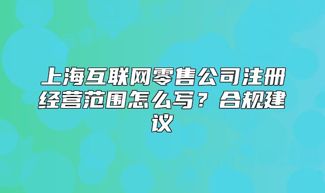 上海互联网零售公司注册经营范围怎么写？合规建议