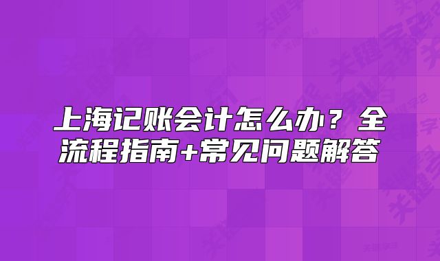 上海记账会计怎么办?全流程指南+常见问题解答
