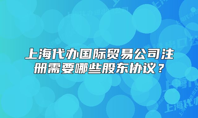 上海代办国际贸易公司注册需要哪些股东协议?