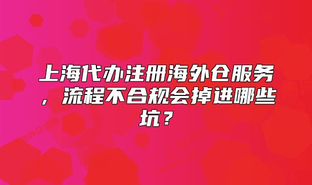 上海代办注册海外仓服务，流程不合规会掉进哪些坑？