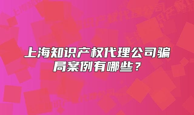 上海知识产权代理公司骗局案例有哪些？