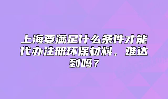 上海要满足什么条件才能代办注册环保材料,难达到吗?