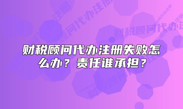 财税顾问代办注册失败怎么办?责任谁承担?