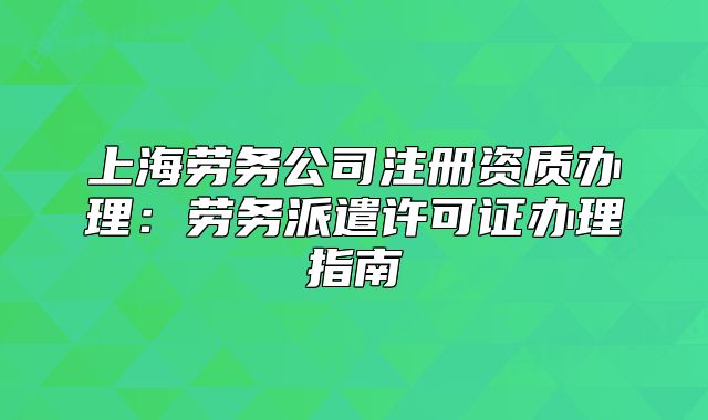 上海劳务公司注册资质办理:劳务派遣许可证办理指南