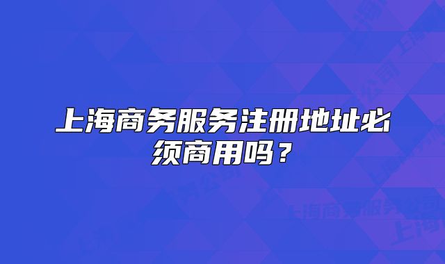 上海商务服务注册地址必须商用吗?