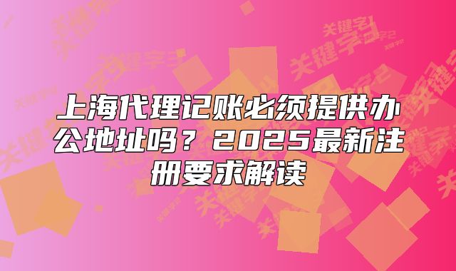 上海代理记账必须提供办公地址吗?2025最新注册要求解读