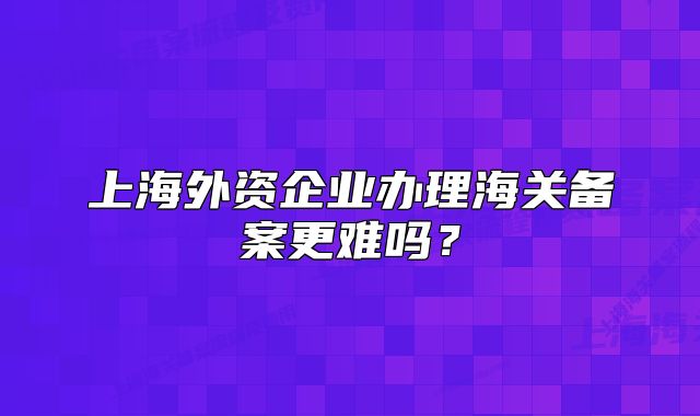 上海外资企业办理海关备案更难吗？