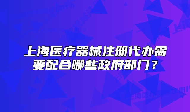 上海医疗器械注册代办需要配合哪些政府部门?