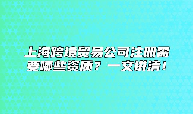 上海跨境贸易公司注册需要哪些资质？一文讲清！