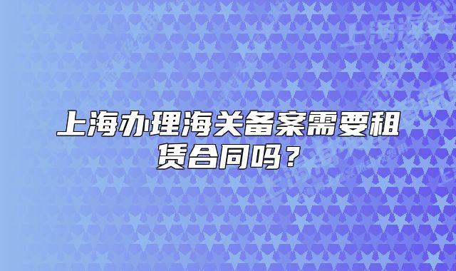 上海办理海关备案需要租赁合同吗?