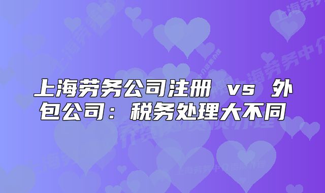 上海劳务公司注册 vs 外包公司：税务处理大不同