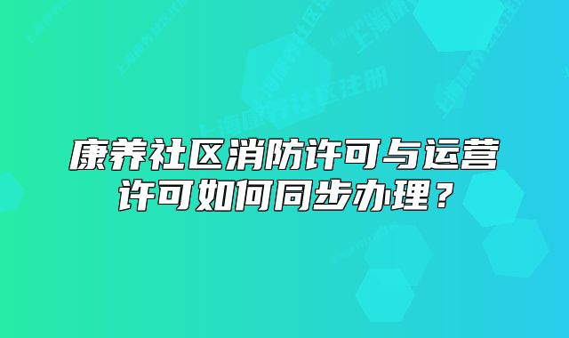康养社区消防许可与运营许可如何同步办理?
