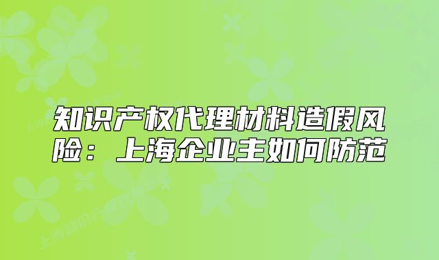 知识产权代理材料造假风险:上海企业主如何防范