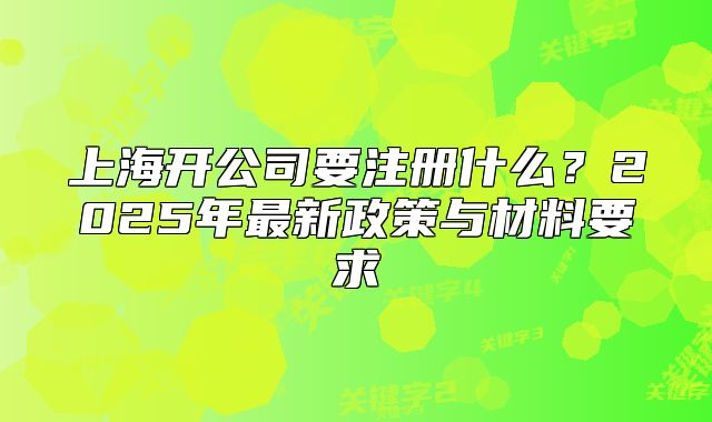 上海开公司要注册什么?2025年最新政策与材料要求