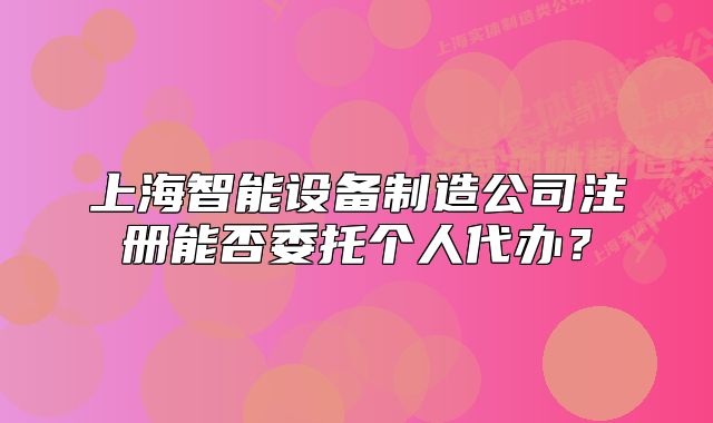 上海智能设备制造公司注册能否委托个人代办?