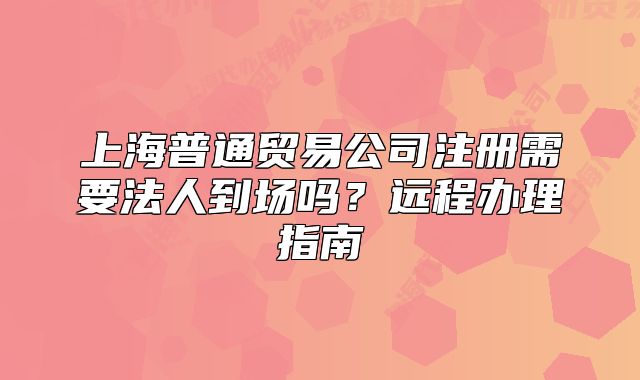 上海普通贸易公司注册需要法人到场吗?远程办理指南