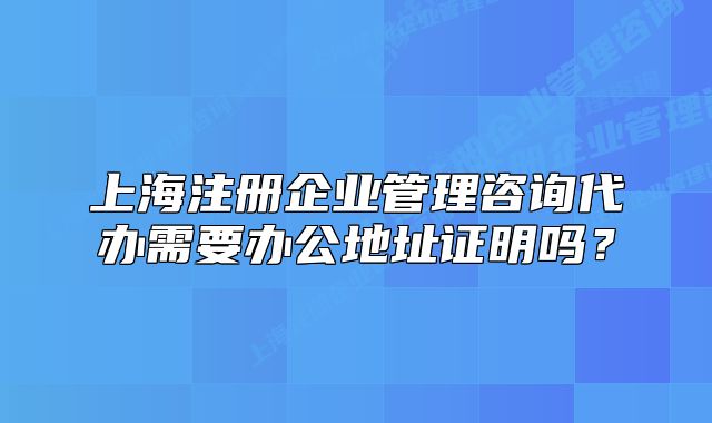 上海注册企业管理咨询代办需要办公地址证明吗?