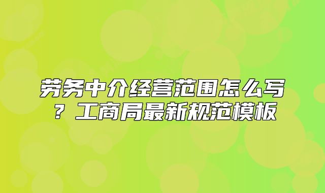 劳务中介经营范围怎么写？工商局最新规范模板
