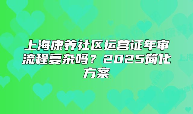 上海康养社区运营证年审流程复杂吗？2025简化方案