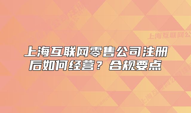 上海互联网零售公司注册后如何经营?合规要点