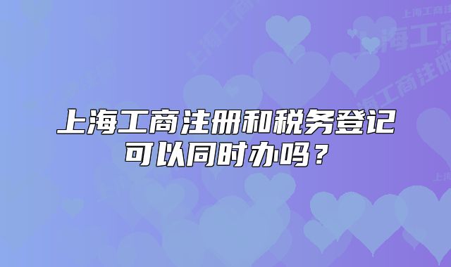 上海工商注册和税务登记可以同时办吗？