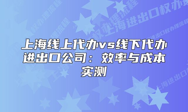 上海线上代办vs线下代办进出口公司:效率与成本实测