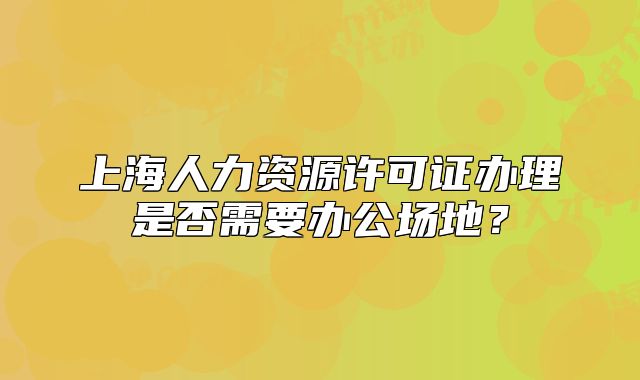 上海人力资源许可证办理是否需要办公场地？