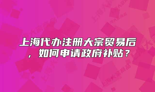 上海代办注册大宗贸易后,如何申请政府补贴?