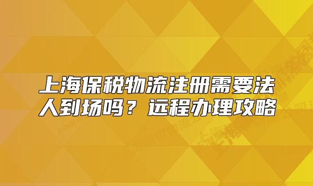 上海保税物流注册需要法人到场吗?远程办理攻略
