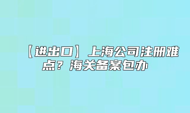 【进出口】上海公司注册难点？海关备案包办