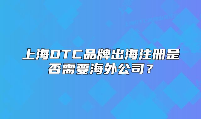 上海DTC品牌出海注册是否需要海外公司？