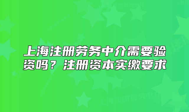 上海注册劳务中介需要验资吗?注册资本实缴要求