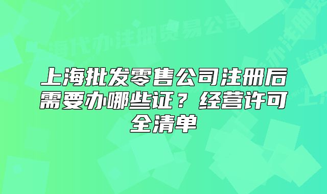 上海批发零售公司注册后需要办哪些证?经营许可全清单