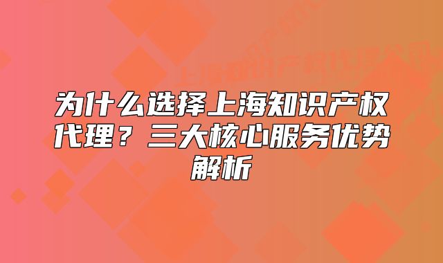 为什么选择上海知识产权代理?三大核心服务优势解析