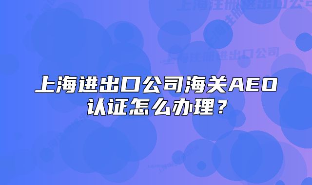 上海进出口公司海关AEO认证怎么办理?