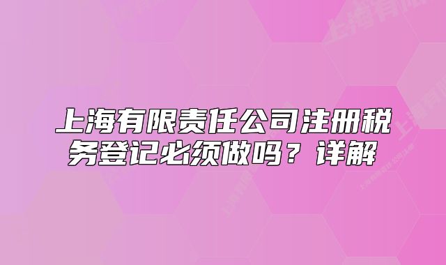 上海有限责任公司注册税务登记必须做吗?详解