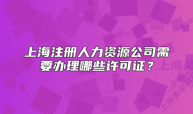 上海注册人力资源公司需要办理哪些许可证？