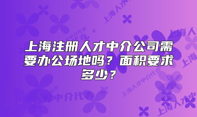 上海注册人才中介公司需要办公场地吗?面积要求多少?