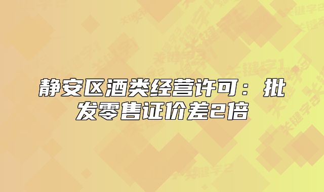 静安区酒类经营许可:批发零售证价差2倍