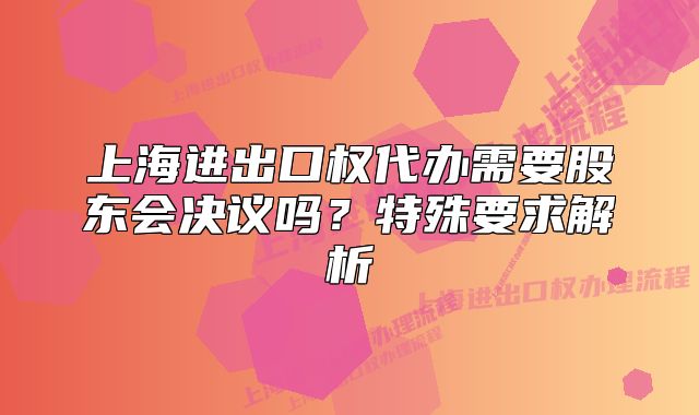 上海进出口权代办需要股东会决议吗?特殊要求解析