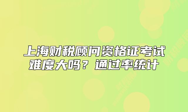 上海财税顾问资格证考试难度大吗?通过率统计