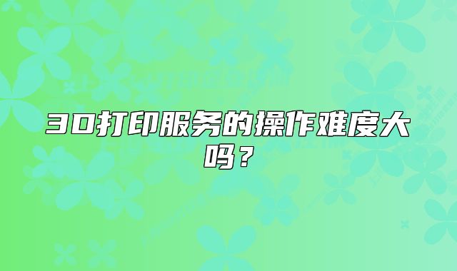 3D打印服务的操作难度大吗?