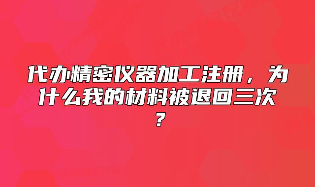 代办精密仪器加工注册，为什么我的材料被退回三次？