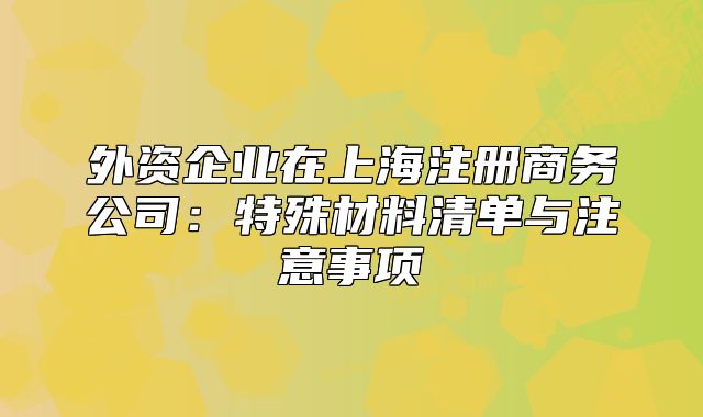 外资企业在上海注册商务公司:特殊材料清单与注意事项