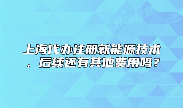 上海代办注册新能源技术,后续还有其他费用吗?