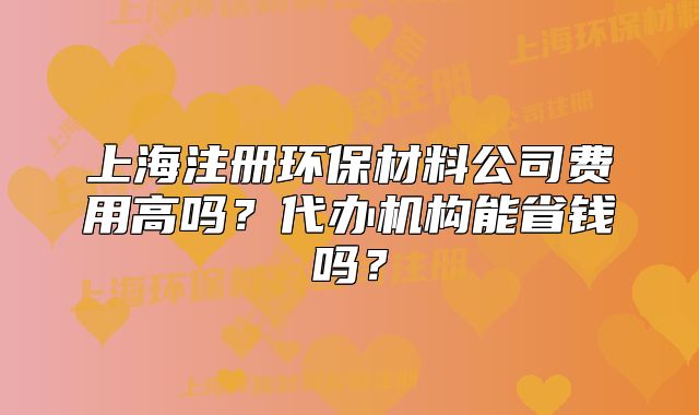 上海注册环保材料公司费用高吗?代办机构能省钱吗?